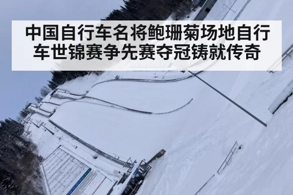 中国自行车名将鲍珊菊场地自行车世锦赛争先赛夺冠铸就传奇