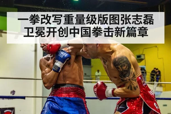 一拳改写重量级版图张志磊卫冕开创中国拳击新篇章